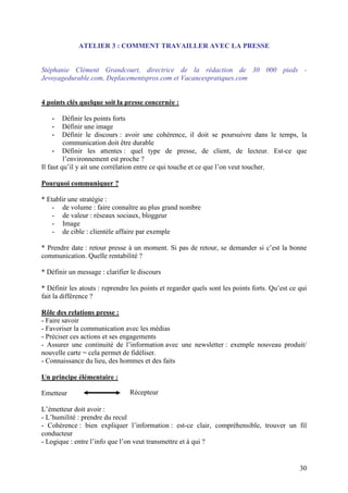 ATELIER 3 : COMMENT TRAVAILLER AVEC LA PRESSE


Stéphanie Clément Grandcourt, directrice de la rédaction de 30 000 pieds -
Jevoyagedurable.com, Deplacementspros.com et Vacancespratiques.com


4 points clés quelque soit la presse concernée :

   -     Définir les points forts
   -     Définir une image
   -     Définir le discours : avoir une cohérence, il doit se poursuivre dans le temps, la
         communication doit être durable
     - Définir les attentes : quel type de presse, de client, de lecteur. Est-ce que
         l’environnement est proche ?
Il faut qu’il y ait une corrélation entre ce qui touche et ce que l’on veut toucher.

Pourquoi communiquer ?

* Etablir une stratégie :
   - de volume : faire connaître au plus grand nombre
    - de valeur : réseaux sociaux, bloggeur
    - Image
    - de cible : clientèle affaire par exemple

* Prendre date : retour presse à un moment. Si pas de retour, se demander si c’est la bonne
communication. Quelle rentabilité ?

* Définir un message : clarifier le discours

* Définir les atouts : reprendre les points et regarder quels sont les points forts. Qu’est ce qui
fait la différence ?

Rôle des relations presse :
- Faire savoir
- Favoriser la communication avec les médias
- Préciser ces actions et ses engagements
- Assurer une continuité de l’information avec une newsletter : exemple nouveau produit/
nouvelle carte = cela permet de fidéliser.
- Connaissance du lieu, des hommes et des faits

Un principe élémentaire :

Emetteur                        Récepteur

L’émetteur doit avoir :
- L’humilité : prendre du recul
- Cohérence : bien expliquer l’information : est-ce clair, compréhensible, trouver un fil
conducteur
- Logique : entre l’info que l’on veut transmettre et à qui ?


                                                                                               30
 