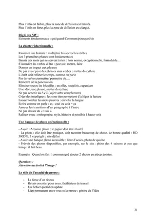 Plus l’info est faible, plus la zone de diffusion est limitée.
Plus l’info est forte, plus la zone de diffusion est élargie.

Règle des 5W :
Eléments fondamentaux : qui/quand/Comment/pourquoi/où

La charte rédactionnelle :

Raconter une histoire : multiplier les accroches réelles
Les 3 premières phases sont fondamentales
Bannir des mots qui ne servent à rien : hors norme, exceptionnelle, formidable…
S’interdire les verbes d’état : pouvoir, mettre, faire
Donner un impact aux phrases
Ne pas avoir peur des phrases sans verbes : mettre du rythme
L’écrit doit refléter le temps, comme on parle
Pas de verbes permettre/ permettre de….
Remettre de la ponctuation
Eliminer toutes les béquilles : en effet, toutefois, cependant
Une idée, une phrase, mettre du rythme
Ne pas se tenir au SVC (sujet verbe complément)
Créer des interlignes : les sous titre permettent d’alléger la lecture
Laisser tomber les mots pauvres : enrichir la langue
Ecrire comme on parle : ex : ceci ou cela = ça
Assurer les transitions d’un paragraphe à l’autre
Ne pas abuser du « vous »
Relisez-vous : orthographe, style, histoire si possible à haute voix

Une banque de photo opérationnelle :

- Avoir LA bonne photo : le papier doit être illustré
- La photo : elle doit être pratique, doit raconter beaucoup de chose, de bonne qualité : HD
300DPI, 1 copyright : vite défini
- Avoir une banque photo accessible : libre d’accès, photo de qualité
- Prévoir des photos disponibles, par exemple, sur le site : photo des 4 saisons et pas que
lorsqu’ il fait beau.

Exemple : Quand on fait 1 communiqué ajouter 2 photos en pièces jointes.

Questions :
Attention au droit à l’image !

Le rôle de l’attaché de presse :

    -   La force d’un réseau
    -   Relais essentiel pour nous, facilitateur de travail
    -   Un fichier quotidien updaté
    -   Lien permanent entre vous et la presse : génère de l’idée




                                                                                         31
 