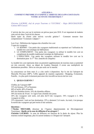 ATELIER 4 :
    COMMENT PRENDRE EN COMPTE L’ARRIVEE DES LOW-COSTS DANS
                VOTRE ACTIVITE TOURISTIQUE ?


Christine LACROIX, chef de projet Tourisme à l’UCCIMAC – Régis BOUCHACOURT,
Cabinet MIT Conseil.


L’arrivée des low cost sur le territoire est prévue pour juin 2010. Il est important de traduire
cette arrivée dans l’activité de chacun.
Quels types de clients cette arrivée va-t-elle générer ?              Comment mesurer leur
comportement ? Comment s’adapter ?

Low Cost : Définition des logiques des clientèles low cost
3 types de voyageurs
    1. LE REPORT : Une partie des voyageurs traditionnels se reportent sur l’utilisation du
        modèle low cost (stratégie de fidélisation)
    2. LE COMPLEMENT : Une partie des voyageurs va utiliser le modèle low cost en
        complément du modèle traditionnel (stratégie de fidélisation)
    3. L’INDUCTION : Une partie des voyageurs utilisent le modèle low cost sur la
        destination pour la 1ère fois. (marché de conquête)

Le modèle low cost représente donc un potentiel supplémentaire de touristes mais ce potentiel
est très convoité. Ainsi, au départ de Londres Stansted, il existe une multiplicité de
destinations possibles : Brive ne sera pas seule sur le marché.

La concurrence est forte mais il y a des outils à disposition. Sur le site de l’aéroport de
Marseille Provence (MP²), l’offre apparaît de manière segmentée : Shopping, Evénement,
Famille…Le plus petit événement peut ainsi être travaillé au travers du low cost.

   1. QUELS CLIENTS ?

Chiffres de l’aéroport MP²
53% de femmes, 47% d’hommes
60% d’actifs, 40% d’inactifs
84% de clientèles loisirs, 16% de clientèles affaires
50% de moins de 34 ans : il s’agit d’une clientèle très jeune.
26% des voyageurs sont seuls, soit plus du1/4 des voyageurs. 34% voyagent à 2. 40%
voyagent en tribu.
23% séjournent 1 nuit sur leur destination. 25% y dorment 2 à 6 nuits. Au total, c’est presque
la moitié des voyageurs qui part moins d’une semaine.

Questions :
  Nicolas MIGNARD, directeur de l’Agence départementale de Développement
Touristique : Quelle est la zone de diffusion d’un aéroport ?
Christine LACROIX : la zone de diffusion est fonction de la durée du séjour. Plus les
touristes restent longtemps, plus ils auront tendance à s’éloigner de l’aéroport.




                                                                                             32
 