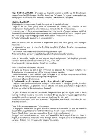 Régis BOUCHACOURT : L’aéroport de Grenoble avance le chiffre de 10 départements
concernés par la diffusion des clientèles à partir de l’aéroport. En général, on considère que
les voyageurs se diffusent dans un espace temps de 2h00 autour de l’aéroport.

Christine LACROIX :
Réalisation de focus group en Grande Bretagne, sur le bassin londonien.
L’objectif de ces focus group était de déterminer les attentes des clientèles et leur
comportement d’achat, le tout afin d’adapter au mieux l’offre des professionnels.
Les groupes de ces focus group étaient composés pour moitié d’hommes et pour moitié de
femmes utilisant des vols low cost sur des destinations intérieures à la France. Les participants
des focus group ne devaient pas posséder de résidences secondaires en France.
Il s’agit d’une enquête qualitative et non quantitative.

Avant de rentrer dans les résultats à proprement parler des focus group, voici quelques
précisions.
- avantage des low cost : le prix et la flexibilité (possibilité d’acheter des allers simples et non
des allers retours)
- les vols low cost sont réservés et achetés uniquement en ligne.
A travers les focus group, l’objectif était de refaire le cheminement d’une résa.

Phase 1 : Recherche Google, sur une page en anglais uniquement. Cela implique pour être
visible de déposer ses noms de domaines en .co, .uk et .com.
Seule la première page de résultats Google est consultée.

Phase 2 : le séjour est composé à la carte.
On parle de logique de panier par opposition au package. Le voyageur recherche une
destination, un hébergement, un vol low cost, un mode de transfert.
Le cheminement de la réservation est jugée facile pour le vol low cost, moyennement difficile
pour le transfert local et très difficile pour l’hébergement.
L’internaute a besoin d’autonomie.
   Quels sont les services attendus par les clients à l’arrivée à l’aéroport ?
L’aéroport n’est pas la destination du voyageur. A son arrivée, il est urgent pour lui de quitter
l’aéroport facilement. Les premiers services attendus sont donc les navettes ou la possibilité
de louer une voiture et des informations d’accueil.

Les prix en euros ne sont pas facilement compréhensibles par les anglais dont la Livre
Sterling constitue encore le fondement monétaire. De ce fait, les voyageurs apprécient tout
particulièrement la présence de convertisseurs simples sur les sites web.
Ils utilisent beaucoup d’outils pour se rassurer : Tripadvisor, des sites de conversion, des sites
de bonnes affaires…

Phase 3 : les attentes concernant l’hébergement
Les voyageurs recherchent des petits hôtels de charme et de caractère. Ils sont en attente de
modernité mais également d’une ambiance familiale et d’un accueil personnalisé.
Ils sont friands de services : de gros oreillers, des serviettes en abondance, …
Ils apprécient les environnements calmes et l’accessibilité facile depuis l’aéroport. Pour la
plupart, il acceptent de passer une heure de trajet depuis l’aéroport jusqu’à leur hébergement
(ce temps de trajet peut être augmenter en cas d’itinérance).




                                                                                                 33
 