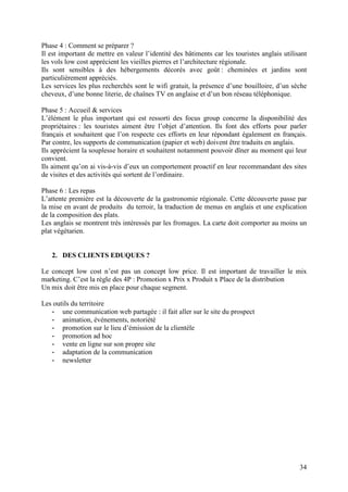 Phase 4 : Comment se préparer ?
Il est important de mettre en valeur l’identité des bâtiments car les touristes anglais utilisant
les vols low cost apprécient les vieilles pierres et l’architecture régionale.
Ils sont sensibles à des hébergements décorés avec goût : cheminées et jardins sont
particulièrement appréciés.
Les services les plus recherchés sont le wifi gratuit, la présence d’une bouilloire, d’un sèche
cheveux, d’une bonne literie, de chaînes TV en anglaise et d’un bon réseau téléphonique.

Phase 5 : Accueil & services
L’élément le plus important qui est ressorti des focus group concerne la disponibilité des
propriétaires : les touristes aiment être l’objet d’attention. Ils font des efforts pour parler
français et souhaitent que l’on respecte ces efforts en leur répondant également en français.
Par contre, les supports de communication (papier et web) doivent être traduits en anglais.
Ils apprécient la souplesse horaire et souhaitent notamment pouvoir dîner au moment qui leur
convient.
Ils aiment qu’on ai vis-à-vis d’eux un comportement proactif en leur recommandant des sites
de visites et des activités qui sortent de l’ordinaire.

Phase 6 : Les repas
L’attente première est la découverte de la gastronomie régionale. Cette découverte passe par
la mise en avant de produits du terroir, la traduction de menus en anglais et une explication
de la composition des plats.
Les anglais se montrent très intéressés par les fromages. La carte doit comporter au moins un
plat végétarien.


   2. DES CLIENTS EDUQUES ?

Le concept low cost n’est pas un concept low price. Il est important de travailler le mix
marketing. C’est la règle des 4P : Promotion x Prix x Produit x Place de la distribution
Un mix doit être mis en place pour chaque segment.

Les outils du territoire
   - une communication web partagée : il fait aller sur le site du prospect
   - animation, événements, notoriété
   - promotion sur le lieu d’émission de la clientèle
   - promotion ad hoc
   - vente en ligne sur son propre site
   - adaptation de la communication
   - newsletter




                                                                                              34
 