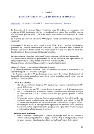 ATELIER 5

          LES CLIENTELES ET L’IMAGE TOURISTIQUE DU LIMOUSIN


Intervenant : Myriam VANDENBOSSCHE : Directrice adjointe CRT Limousin


Le Limousin est la dernière Région Touristique avec 16 millions de nuitées/an, cela
représente 45 000 habitants en plus/an. Les touristes logent surtout dans des hébergements
non marchands (parents, amis…), 80% des nuitées non marchandes représentent 50 % des
dépenses.
En moyenne, en Limousin, on compte 9000 emplois salariés dans le tourisme, et 78000 lits
marchands.

Un dispositif a été mis en place a partir d’Avril 2009 : SOCL (Système d’Observation
permanent des Clientèles touristiques en Limousin). Il a pour objectif de mieux connaître les
touristes, leurs motifs de satisfaction ou d’insatisfaction et ce que nous pouvons améliorer.
Les résultats sont départementaux et infra départementaux.

Le questionnaire d’enquête est rédigé en différentes langues et réalisé d’avril à novembre.
300 professionnels diffusent le questionnaire, ils ont été choisis et sont représentatifs du
secteur du tourisme en Limousin (sites touristiques, restaurateurs, OT…)
Chaque diffuseur a la possibilité de connaître les résultats le concernant.

- Objectif : disposer et partager une information de qualité.
- Ce dispositif permettra : d’adapter l’offre, de comparer les filières et destinations et de
démontrer le poids de l’économie touristique.
- En 6 mois, plus de 1600 questionnaires saisis, toutes les filières d’hébergement et
l’ensemble du territoire régional sont couverts, on obtient un très bon taux de retours pour les
meublés et chambres d’hôtes.

    Profil de la Clientèle
   - Elle est essentiellement française, 85% des touristes viennent essentiellement d’IDF
      puis de Rhône Alpe.
   - En ce qui concerne les CSP : essentiellement des retraités pour le Limousin comme
      pour la Corrèze (environ 36%) surtout présents à l’automne et au printemps, suivi par
      les cadres (environ 24 %), la clientèle active étant plus présente pendant la saison
      estivale
   - En Limousin, comme en Corrèze : les couples sans enfants (environ 60%) sont les plus
      représentés surtout pendant le printemps, suivis des familles avec enfants (environ 25
      %) surtout présents pendant les vacances scolaires, ce sont surtout des petits enfants,
      on compte peu d’ados. A noter également la présence des personnes seules (environ 5
      %) présentes surtout au printemps et les groupes d’amis représentent 8%, favorisés par
      la position géographique centrale du territoire.

   Principal motif de séjours :
   - Pour le Limousin comme pour la Corrèze, le principal motif est le « tourisme »
      (environ 66 %) suivi par le motif « étape » (environ 10%). Il est important de donner
      envie aux personnes faisant une étape de revenir ou bien d’essayer de les retenir.


                                                                                             35
 