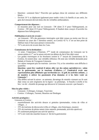 -   Question : comment faire ? Peut-être par quelque chose de commun aux différents
       hôtels…
   -   Environ 18 % se déplacent également pour rendre visite à la famille et aux amis, les
       gens du Limousin doivent donc être de véritables ambassadeurs.

   Comportement des dépenses :
   - en moyenne pour une nuit en Limousin : 33€ (dont 21 € pour l’hébergement), en
     Corrèze : 35€ (dont 23 € pour l’hébergement). Il faudrait donc essayer d’accroître les
     dépenses hors hébergement.

   Fidélisation et envie de revenir :
   - en Limousin : 38% des personnes interrogées sont déjà venues au moins une fois en
      Limousin au cours des 5 dernières années, en Corrèze 42 %. C’est un bon point de
      fidéliser mais il faut aussi penser à renouveler.
   - 74 % ont envie de revenir dans les 2 ans.

   Connaissance de la destination :
   - A noter, l’importance d’Internet, 3ème mode de connaissance du Limousin sur la
     saison entière et 1er sur la saison estivale (en dehors du fait d’être déjà venu)
   - Les guides touristiques et les brochures restent le 1er moyen de connaissance de la
     Corrèze, ils restent donc une véritable référence. On note une véritable demande pour
     Balado et Graine de Voyageurs Limousin.
   - Les salons marquent peu les touristes (environ 1%), et les retombées sont difficiles à
     quantifier.
     Question : peut être vaudrait il mieux aller sur des salons spécialisés (ex : salon
     sur la gastronomie, sur le tourisme d’affaires…) ? Faudrait-il avoir une
     représentation plus affinitaire que territoriale (ex : le golf, les activités enfants…)
     de manière à attirer les passionnés d’un domaine et à les faire venir en
     Limousin ?
   - Elle diffère suivant la saison : en automne, davantage de retraités viennent car ils sont
     déjà venus ou sont originaires de la région / au printemps, le bouche à oreille et les
     box / en été : clientèle de passage qui découvre le Limousin souvent « par hasard »

Sites les plus visités :
    - Limousin : Collonges, Limoges, Vassivière
    - Corrèze : Collonges, Turenne, Beaulieu sur Dordogne

Activités pratiquées :
   Limousin et Corrèze :
   - essentiellement des activités douces et gratuites (promenades, visites de villes et
       villages…)
   - 33% de tourisme de découverte (villes et villages, sites historiques, musées)
   - 33% de tourisme de pleine nature (sites naturels, promenade, activités sportives)
   - 5% seulement pratiquent une activité sportive
   - 14 % ont visité des marchés locaux et fait de la gastronomie




                                                                                           36
 