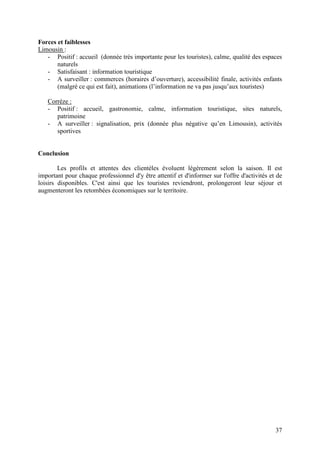 Forces et faiblesses
Limousin :
   - Positif : accueil (donnée très importante pour les touristes), calme, qualité des espaces
       naturels
   - Satisfaisant : information touristique
   - A surveiller : commerces (horaires d’ouverture), accessibilité finale, activités enfants
       (malgré ce qui est fait), animations (l’information ne va pas jusqu’aux touristes)

   Corrèze :
   - Positif : accueil, gastronomie, calme, information touristique, sites naturels,
      patrimoine
   - A surveiller : signalisation, prix (donnée plus négative qu’en Limousin), activités
      sportives


Conclusion

        Les profils et attentes des clientèles évoluent légèrement selon la saison. Il est
important pour chaque professionnel d'y être attentif et d'informer sur l'offre d'activités et de
loisirs disponibles. C'est ainsi que les touristes reviendront, prolongeront leur séjour et
augmenteront les retombées économiques sur le territoire.




                                                                                              37
 