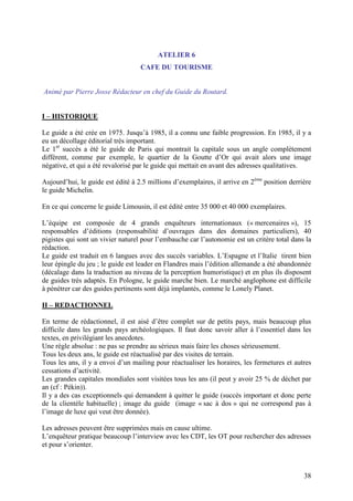 ATELIER 6
                                   CAFE DU TOURISME


Animé par Pierre Josse Rédacteur en chef du Guide du Routard.


I – HISTORIQUE

Le guide a été crée en 1975. Jusqu’à 1985, il a connu une faible progression. En 1985, il y a
eu un décollage éditorial très important.
Le 1er succès a été le guide de Paris qui montrait la capitale sous un angle complètement
différent, comme par exemple, le quartier de la Goutte d’Or qui avait alors une image
négative, et qui a été revalorisé par le guide qui mettait en avant des adresses qualitatives.

Aujourd’hui, le guide est édité à 2.5 millions d’exemplaires, il arrive en 2ème position derrière
le guide Michelin.

En ce qui concerne le guide Limousin, il est édité entre 35 000 et 40 000 exemplaires.

L’équipe est composée de 4 grands enquêteurs internationaux (« mercenaires »), 15
responsables d’éditions (responsabilité d’ouvrages dans des domaines particuliers), 40
pigistes qui sont un vivier naturel pour l’embauche car l’autonomie est un critère total dans la
rédaction.
Le guide est traduit en 6 langues avec des succès variables. L’Espagne et l’Italie tirent bien
leur épingle du jeu ; le guide est leader en Flandres mais l’édition allemande a été abandonnée
(décalage dans la traduction au niveau de la perception humoristique) et en plus ils disposent
de guides très adaptés. En Pologne, le guide marche bien. Le marché anglophone est difficile
à pénétrer car des guides pertinents sont déjà implantés, comme le Lonely Planet.

II – REDACTIONNEL

En terme de rédactionnel, il est aisé d’être complet sur de petits pays, mais beaucoup plus
difficile dans les grands pays archéologiques. Il faut donc savoir aller à l’essentiel dans les
textes, en privilégiant les anecdotes.
Une règle absolue : ne pas se prendre au sérieux mais faire les choses sérieusement.
Tous les deux ans, le guide est réactualisé par des visites de terrain.
Tous les ans, il y a envoi d’un mailing pour réactualiser les horaires, les fermetures et autres
cessations d’activité.
Les grandes capitales mondiales sont visitées tous les ans (il peut y avoir 25 % de déchet par
an (cf : Pékin)).
Il y a des cas exceptionnels qui demandent à quitter le guide (succès important et donc perte
de la clientèle habituelle) ; image du guide (image « sac à dos » qui ne correspond pas à
l’image de luxe qui veut être donnée).

Les adresses peuvent être supprimées mais en cause ultime.
L’enquêteur pratique beaucoup l’interview avec les CDT, les OT pour rechercher des adresses
et pour s’orienter.



                                                                                              38
 