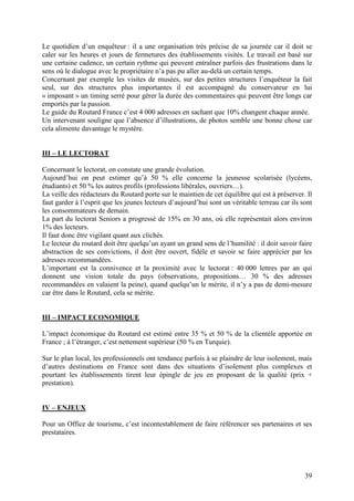 Le quotidien d’un enquêteur : il a une organisation très précise de sa journée car il doit se
caler sur les heures et jours de fermetures des établissements visités. Le travail est basé sur
une certaine cadence, un certain rythme qui peuvent entraîner parfois des frustrations dans le
sens où le dialogue avec le propriétaire n’a pas pu aller au-delà un certain temps.
Concernant par exemple les visites de musées, sur des petites structures l’enquêteur la fait
seul, sur des structures plus importantes il est accompagné du conservateur en lui
« imposant » un timing serré pour gérer la durée des commentaires qui peuvent être longs car
emportés par la passion.
Le guide du Routard France c’est 4 000 adresses en sachant que 10% changent chaque année.
Un intervenant souligne que l’absence d’illustrations, de photos semble une bonne chose car
cela alimente davantage le mystère.


III – LE LECTORAT

Concernant le lectorat, on constate une grande évolution.
Aujourd’hui on peut estimer qu’à 50 % elle concerne la jeunesse scolarisée (lycéens,
étudiants) et 50 % les autres profils (professions libérales, ouvriers…).
La veille des rédacteurs du Routard porte sur le maintien de cet équilibre qui est à préserver. Il
faut garder à l’esprit que les jeunes lecteurs d’aujourd’hui sont un véritable terreau car ils sont
les consommateurs de demain.
La part du lectorat Seniors a progressé de 15% en 30 ans, où elle représentait alors environ
1% des lecteurs.
Il faut donc être vigilant quant aux clichés.
Le lecteur du routard doit être quelqu’un ayant un grand sens de l’humilité : il doit savoir faire
abstraction de ses convictions, il doit être ouvert, fidèle et savoir se faire apprécier par les
adresses recommandées.
L’important est la connivence et la proximité avec le lectorat : 40 000 lettres par an qui
donnent une vision totale du pays (observations, propositions… 30 % des adresses
recommandées en valaient la peine), quand quelqu’un le mérite, il n’y a pas de demi-mesure
car être dans le Routard, cela se mérite.


III – IMPACT ECONOMIQUE

L’impact économique du Routard est estimé entre 35 % et 50 % de la clientèle apportée en
France ; à l’étranger, c’est nettement supérieur (50 % en Turquie).

Sur le plan local, les professionnels ont tendance parfois à se plaindre de leur isolement, mais
d’autres destinations en France sont dans des situations d’isolement plus complexes et
pourtant les établissements tirent leur épingle de jeu en proposant de la qualité (prix +
prestation).


IV – ENJEUX

Pour un Office de tourisme, c’est incontestablement de faire référencer ses partenaires et ses
prestataires.




                                                                                                39
 