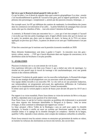 Qu’est-ce que le Routard attend quand il visite un site ?
Ce qui lui plait, c’est d’abord de regarder dans quel contexte géographique il se situe ; ensuite
c’est incontestablement la qualité de l’accueil et des gens, puis le rapport qualité/prix. Aussi la
présence des personnages « tempérament », animés par des passions (musées, botanique…)

Par exemple aussi, les OT qui déblaient des sentiers de randonnée, la réinstallation des jeunes
dans les commerces (revalorisation d’un café)… la petite hôtellerie de campagne bien souvent
moins cher que les chambres d’hôte… tout cela retient l’attention du Routard.

A contrario, le Routard n’aime pas rencontrer les c---, ceux qui n’ont rien compris à l’accueil
c’est-à-dire qui font des petits truandages (prix d’appel affiché moins cher qu’à la lecture sur
la carte), les produits pas chers sont en rupture de stock ; la baisse de la TVA est mieux
appliquée en province qu’à Paris ; la patron est absent et on sent que l’établissement n’est pas
tenu…

Il faut être conscient que le tourisme sera la première économie mondiale en 2020.

Deux éléments fondamentaux sont donc à garder à l’esprit : la rencontre avec des gens :
terroir, culture, racine… ; l’OT qui s’inscrit désormais dans une logique de concurrence, où la
distribution sèche de brochures n’est plus possible.

V – EVOLUTION

Plusieurs évolutions ont vu ou sont entrain de voir le jour.
Une expérience télévisée a été faite avec France 2, qui a réalisé une série de reportages. Le
résultat est très positif mais le travail de tournage a été cauchemardesque, avec une grande
tension et des relations difficiles.

Concernant l’évolution du guide papier vers les nouvelles technologies, le Routard développe
bien sûr une stratégie de développement vers ces nouveaux outils de communication.
Une équipe dédiée travaille à ces nouvelles TIC. Le site web en est une première traduction,
une métamorphose est programmée prévoyant des applications différentes de l’utilisation
papier où la complémentarité des deux est pour l’instant incontestable.
Il estime aussi que la version papier a encore de beaux jours devant elle pour les 10/15 ans à
venir.

Par rapport à sa vision mondiale, Pierre Josse donne sa vision du territoire de Brive et du pays
de Brive, répondant ainsi à une question d’un intervenant.
Pour Pierre Josse, le sud de la Corrèze rencontre un problème dû évidemment à sa proximité
avec deux régions très fortement identifiables le Périgord et le Quercy : lutte en terme
d’images, et donc comment se démarquer par rapport aux voisins ?
Le futur aéroport « Brive Vallée de la Dordogne » sera un outil pour capter la clientèle
étrangère, le bouche à oreille est aussi un système qui fonctionne auprès de cette même
clientèle même si le captage de la clientèle étrangère est complexe : barrière de la langue,
qualifier l’offre, répondre à leurs attentes, tenir compte des tendances culturelles et cultuelles.

Pierre Josse remercie tous les acteurs connus ou anonymes qui permettent de mettre en valeur,
en lumière les richesses des destinations au travers des terroirs, des savoir-faire.




                                                                                                40
 