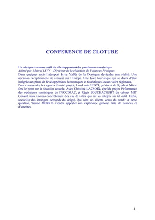 CONFERENCE DE CLOTURE

Un aéroport comme outil de développement du patrimoine touristique
Animé par Marcel LEVY – Directeur de la rédaction de Vacances Pratiques
Dans quelques mois l’aéroport Brive Vallée de la Dordogne deviendra une réalité. Une
occasion exceptionnelle de s’ouvrir sur l’Europe. Une force touristique qui se devra d’être
intégrée aux plans de développements économiques et touristiques locaux voire régionaux.
Pour comprendre les apports d’un tel projet, Jean-Louis NESTI, président du Syndicat Mixte
fera le point sur la situation actuelle. Avec Christine LACROIX, chef de projet Performance
des opérateurs touristiques de l’UCCIMAC, et Régis BOUCHACOURT du cabinet MIT
Conseil nous vivrons concrètement des cas de villes qui ont su intégrer un tel outil. Enfin,
accueillir des étrangers demande du doigté. Qui sont ces clients venus du nord ? A cette
question, Winne MORRIS viendra apporter son expérience galloise faite de nuances et
d’attentes.




                                                                                         41
 