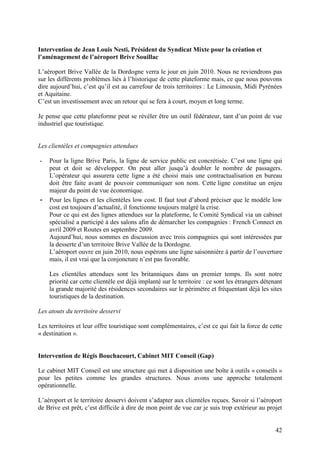 Intervention de Jean Louis Nesti, Président du Syndicat Mixte pour la création et
l’aménagement de l’aéroport Brive Souillac

L’aéroport Brive Vallée de la Dordogne verra le jour en juin 2010. Nous ne reviendrons pas
sur les différents problèmes liés à l’historique de cette plateforme mais, ce que nous pouvons
dire aujourd’hui, c’est qu’il est au carrefour de trois territoires : Le Limousin, Midi Pyrénées
et Aquitaine.
C’est un investissement avec un retour qui se fera à court, moyen et long terme.

Je pense que cette plateforme peut se révéler être un outil fédérateur, tant d’un point de vue
industriel que touristique.


Les clientèles et compagnies attendues

-   Pour la ligne Brive Paris, la ligne de service public est concrétisée. C’est une ligne qui
    peut et doit se développer. On peut aller jusqu’à doubler le nombre de passagers.
    L’opérateur qui assurera cette ligne a été choisi mais une contractualisation en bureau
    doit être faite avant de pouvoir communiquer son nom. Cette ligne constitue un enjeu
    majeur du point de vue économique.
-   Pour les lignes et les clientèles low cost. Il faut tout d’abord préciser que le modèle low
    cost est toujours d’actualité, il fonctionne toujours malgré la crise.
    Pour ce qui est des lignes attendues sur la plateforme, le Comité Syndical via un cabinet
    spécialisé a participé à des salons afin de démarcher les compagnies : French Connect en
    avril 2009 et Routes en septembre 2009.
    Aujourd’hui, nous sommes en discussion avec trois compagnies qui sont intéressées par
    la desserte d’un territoire Brive Vallée de la Dordogne.
    L’aéroport ouvre en juin 2010, nous espérons une ligne saisonnière à partir de l’ouverture
    mais, il est vrai que la conjoncture n’est pas favorable.

    Les clientèles attendues sont les britanniques dans un premier temps. Ils sont notre
    priorité car cette clientèle est déjà implanté sur le territoire : ce sont les étrangers détenant
    la grande majorité des résidences secondaires sur le périmètre et fréquentant déjà les sites
    touristiques de la destination.

Les atouts du territoire desservi

Les territoires et leur offre touristique sont complémentaires, c’est ce qui fait la force de cette
« destination ».


Intervention de Régis Bouchacourt, Cabinet MIT Conseil (Gap)

Le cabinet MIT Conseil est une structure qui met à disposition une boîte à outils « conseils »
pour les petites comme les grandes structures. Nous avons une approche totalement
opérationnelle.

L’aéroport et le territoire desservi doivent s’adapter aux clientèles reçues. Savoir si l’aéroport
de Brive est prêt, c’est difficile à dire de mon point de vue car je suis trop extérieur au projet


                                                                                                  42
 