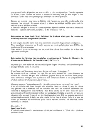 pour pouvoir le dire. Cependant, on peut travailler et créer une dynamique. Dans les sept mois
qu’il reste, il faut détecter les leaders et trouver le marketing mix qui soit adapté. Il faut
mobiliser l’offre, créer une dynamique qui entraînera les autres opérateurs.

Prenons un exemple : pour moi, un hôtelier prêt s’assure que son offre produit colle à la
demande (par exemple : les courts séjours) et adapte sa politique tarifaire pour avoir le
meilleur prix au meilleur moment.
Il faut aussi être prêt au niveau de l’offre disponible depuis l’aéroport, à savoir au niveau des
transferts : locations de voitures, navettes… et des horaires de ceux-ci.


Intervention de Jean Louis Nesti, Président du Syndicat Mixte pour la création et
l’aménagement de l’aéroport Brive Souillac

Il reste un gros travail à mener mais nous en sommes conscient et agissons en conséquence.
Nous travaillons notamment sur le volet tourisme en étroite collaboration avec l’Office de
tourisme de Brive et son pays.
Nous avons à porter un message sur nos territoires afin de faire évoluer les actions des
opérateurs touristiques.


Intervention de Christine Lacroix, chef de projet tourisme à l’Union des Chambres de
Commerce et d’Industries du Massif Central (UCCIMAC)

Je pense qu’il faut mener un travail collectif pour adapter son offre ; une destination pour
émerger doit être lisible et collective.

Y a-t-il un travail à mener en amont avec les tour opérateurs britanniques ?
Le premier travail est celui que l’on a pu faire ne atelier aujourd’hui : cerner finement les
attentes des clientèles. De part mon expérience, je peux dire qu’un travail en focus groupe
mené en Grande Bretagne, nous a permis de bien cerner ces attentes et ces comportements
d’achats en terme d’hébergements, de services,…

Comment mesurer l’apport des nouvelles clientèles qui arriveront via les vols low costs ?
C’est très difficile mais il faut être prêt à les accueillir. Parmi ces clients, il y aura des clients
déjà présents sur le territoire sans les dessertes low cost : les clientèles affinitaires qui
viennent en hébergement non marchand (chez de la famille ou des amis) mais eux aussi
consomment sur le territoire donc il ne faut pas les négliger. Peut être qu’avec les low cost, ils
viendront plus souvent. Et puis, il y a les clientèles qui arrivent déjà par un autre aéroport et
qui privilégieront celui de Brive car plus proche de leur lieu de séjour. Enfin, il y aura les
clients qui viendront sur le territoire grâce à cette nouvelle desserte ; les nouveaux clients
véritables, ce sera eux.

Des chiffres ?
Jean Louis Nesti :
L’estimation des retombées touristiques a été fait par le cabinet de la CCI de Nice : plusieurs
milliers d’euros.




                                                                                                   43
 