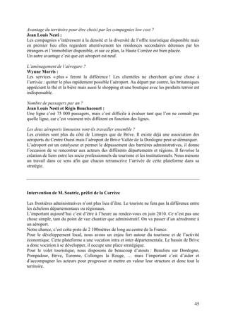 Avantage du territoire pour être choisi par les compagnies low cost ?
Jean Louis Nesti :
Les compagnies s’intéressent à la densité et la diversité de l’offre touristique disponible mais
en premier lieu elles regardent attentivement les résidences secondaires détenues par les
étrangers et l’immobilier disponible, et sur ce plan, la Haute Corrèze est bien placée.
Un autre avantage c’est que cet aéroport est neuf.

L’aménagement de l’aérogare ?
Wynne Morris :
Les services « plus » feront la différence ! Les clientèles ne cherchent qu’une chose à
l’arrivée : quitter le plus rapidement possible l’aéroport. Au départ par contre, les britanniques
apprécient le thé et la bière mais aussi le shopping et une boutique avec les produits terroir est
indispensable.

Nombre de passagers par an ?
Jean Louis Nesti et Régis Bouchacourt :
Une ligne c’est 75 000 passagers, mais c’est difficile à évaluer tant que l’on ne connaît pas
quelle ligne, car c’est vraiment très différent en fonction des lignes.

Les deux aéroports limousins vont-ils travailler ensemble ?
Les craintes sont plus du côté de Limoges que de Brive. Il existe déjà une association des
aéroports du Centre Ouest mais l’aéroport de Brive Vallée de la Dordogne peut se démarquer.
L’aéroport est un catalyseur et permet le dépassement des barrières administratives, il donne
l’occasion de se rencontrer aux acteurs des différents départements et régions. Il favorise la
création de liens entre les socio professionnels du tourisme et les institutionnels. Nous menons
un travail dans ce sens afin que chacun retranscrive l’arrivée de cette plateforme dans sa
stratégie.




Intervention de M. Soutric, préfet de la Corrèze

Les frontières administratives n’ont plus lieu d’être. Le touriste ne fera pas la différence entre
les échelons départementaux ou régionaux.
L’important aujourd’hui c’est d’être à l’heure au rendez-vous en juin 2010. Ce n’est pas une
chose simple, tant du point de vue chantier que administratif. On va passer d’un aérodrome à
un aéroport.
Notre chance, c’est cette piste de 2 100mètres de long au centre de la France.
Pour le développement local, nous avons un enjeu fort autour du tourisme et de l’activité
économique. Cette plateforme a une vocation intra et inter départementale. Le bassin de Brive
a donc vocation à se développer, il occupe une place stratégique.
Pour le volet touristique, nous disposons de beaucoup d’atouts : Beaulieu sur Dordogne,
Pompadour, Brive, Turenne, Collonges la Rouge, … mais l’important c’est d’aider et
d’accompagner les acteurs pour progresser et mettre en valeur leur structure et donc tout le
territoire.




                                                                                               45
 