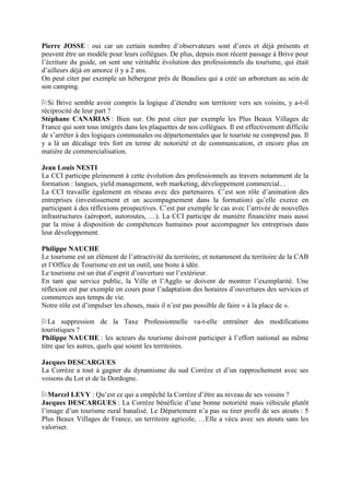 Pierre JOSSE : oui car un certain nombre d’observateurs sont d’ores et déjà présents et
peuvent être un modèle pour leurs collègues. De plus, depuis mon récent passage à Brive pour
l’écriture du guide, on sent une véritable évolution des professionnels du tourisme, qui était
d’ailleurs déjà en amorce il y a 2 ans.
On peut citer par exemple un hébergeur près de Beaulieu qui a créé un arboretum au sein de
son camping.

  Si Brive semble avoir compris la logique d’étendre son territoire vers ses voisins, y a-t-il
réciprocité de leur part ?
Stéphane CANARIAS : Bien sur. On peut citer par exemple les Plus Beaux Villages de
France qui sont tous intégrés dans les plaquettes de nos collègues. Il est effectivement difficile
de s’arrêter à des logiques communales ou départementales que le touriste ne comprend pas. Il
y a là un décalage très fort en terme de notoriété et de communication, et encore plus en
matière de commercialisation.

Jean Louis NESTI
La CCI participe pleinement à cette évolution des professionnels au travers notamment de la
formation : langues, yield management, web marketing, développement commercial…
La CCI travaille également en réseau avec des partenaires. C’est son rôle d’animation des
entreprises (investissement et un accompagnement dans la formation) qu’elle exerce en
participant à des réflexions prospectives. C’est par exemple le cas avec l’arrivée de nouvelles
infrastructures (aéroport, autoroutes, …). La CCI participe de manière financière mais aussi
par la mise à disposition de compétences humaines pour accompagner les entreprises dans
leur développement.

Philippe NAUCHE
Le tourisme est un élément de l’attractivité du territoire, et notamment du territoire de la CAB
et l’Office de Tourisme en est un outil, une boite à idée.
Le tourisme est un état d’esprit d’ouverture sur l’extérieur.
En tant que service public, la Ville et l’Agglo se doivent de montrer l’exemplarité. Une
réflexion est par exemple en cours pour l’adaptation des horaires d’ouvertures des services et
commerces aux temps de vie.
Notre rôle est d’impulser les choses, mais il n’est pas possible de faire « à la place de ».

   La suppression de la Taxe Professionnelle va-t-elle entraîner des modifications
touristiques ?
Philippe NAUCHE : les acteurs du tourisme doivent participer à l’effort national au même
titre que les autres, quels que soient les territoires.

Jacques DESCARGUES
La Corrèze a tout à gagner du dynamisme du sud Corrèze et d’un rapprochement avec ses
voisons du Lot et de la Dordogne.

   Marcel LEVY : Qu’est ce qui a empêché la Corrèze d’être au niveau de ses voisins ?
Jacques DESCARGUES : La Corrèze bénéficie d’une bonne notoriété mais véhicule plutôt
l’image d’un tourisme rural banalisé. Le Département n’a pas su tirer profit de ses atouts : 5
Plus Beaux Villages de France, un territoire agricole, …Elle a vécu avec ses atouts sans les
valoriser.
 