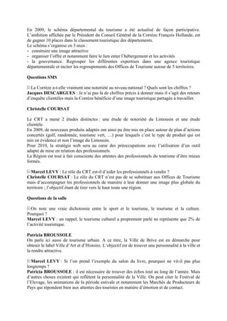 En 2009, le schéma départemental du tourisme a été actualisé de façon participative.
L’ambition affichée par le Président du Conseil Général de la Corrèze François Hollande, est
de gagner 10 places dans le classement touristique des départements.
Le schéma s’organise en 3 axes :
- construire une image attractive
- organiser l’offre et notamment faire le lien enter l’hébergement et les activités
- la gouvernance. Regrouper les différentes expertises dans une agence touristique
départementale et inciter les regroupements des Offices de Tourisme autour de 5 territoires.

Questions SMS

  La Corrèze a-t-elle vraiment une notoriété au niveau national ? Quels sont les chiffres ?
Jacques DESCARGUES : Je n’ai pas là de chiffres précis à donner mais il s’agit des retours
d’enquête clientèles mais la Corrèze bénéficie d’une image touristique partagée à travailler.

Christelle COURSAT

Le CRT a mené 2 études distinctes : une étude de notoriété du Limousin et une étude
clientèle.
En 2009, de nouveaux produits adaptés ont ainsi pu être mis en place autour de plan d’actions
concertés (golf, randonnée, tourisme vert, …) pour lesquels c’est le type de produit qui est
mis en évidence et non l’image du Limousin.
Pour 2010, la stratégie web sera au cœur des préoccupations avec l’utilisation d’un outil
adapté de mise en relation des professionnels.
La Région est tout à fait consciente des attentes des professionnels du tourisme d’être mieux
formés.

  Marcel LEVY : Le rôle du CRT est-il d’aider les professionnels à vendre ?
Christelle COURSAT : Le rôle du CRT n’est pas de se substituer aux Offices de Tourisme
mais d’accompagner les professionnels de manière à leur donner une image plus globale du
territoire ; l’objectif étant de tirer vers le haut toute une région.

Questions de la salle

   On note une vraie dichotomie entre le sport et le tourisme, le tourisme et la culture.
Pourquoi ?
Marcel LEVY : un rappel, le tourisme culturel a proprement parlé ne représente que 2% de
l’activité touristique.

Patricia BROUSSOLE
On parle ici aussi de tourisme urbain. A ce titre, la Ville de Brive est en démarche pour
obtenir le label Ville d’Art et d’Histoire. L’objectif est de trouver une personnalité à la ville et
la rendre attractive.

  Marcel LEVY : Si l’on prend l’exemple du salon du livre, pourquoi ne vit-il pas plus
longtemps ?
Patricia BROUSSOLE : il est nécessaire de trouver des échos tout au long de l’année. Mais
d’autres choses existent qui reflètent la personnalité de la Ville. On peut citer le Festival de
l’Elevage, les animations de la période estivale et notamment les Marchés de Producteurs de
Pays qui répondent bien aux attentes des touristes en matière d’émotion et de contact.
 
