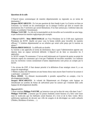 Questions de la salle

   Vaut-il mieux communiquer de manière départementale ou régionale ou en terme de
destination ?
Jacques DESCARGUES : Il n’est pas question de faire bande à part. La Corrèze est bien en
Limousin. La volonté est de communiquer sur la marque Corrèze qui doit se nourrir des
destinations (les 5 territoires qui seront thématisés). Il ne faut surtout pas s’enfermer dans des
limites et combattre l’émiettement.
Philippe NAUCHE : Le rôle de la municipalité est de travailler sur la notoriété au sens large,
et pas seulement de manière rugbystique par exemple.

  Marcel LEVY : Mme BROUSSOLLE est Vice Présidente de la CAB mais également
Présidente du SCOT. Quelle est pour vous la bonne échelle pour travailler de manière
efficace ? L’échelon départemental ou un échelon qui serait celui perçu par le touriste en
séjour ?
Patricia BROUSSOLLE : La difficulté est double.
Le touriste a une approche en terme de destination, face à quoi l’administration apporte une
réponse dans un espace territorial délimité. L’objectif est de faire se rencontrer les 2
approches.
Le SCOT compte 78 communes. C’est un outil intéressant car il permet de porter un projet de
territoire auprès de communes qui n’ont pas l’habitude de travailler ensemble. Les relations
avec les territoires voisins (notamment d’autres départements) sont prises en compte par le
SCOT.

   Au niveau du CRT, il faut donner priorité à la définition d’une stratégie sinon il y a un
risque de saupoudrage.
   Mettre en place des formations est une bonne chose mais encore faut-il motiver les acteurs à
y participer : comment ?
Pierre JOSSE : Un élément incontournable à prendre aujourd’hui en compte, c’est le
développement durable.
Jacques DESCARGUES : la volonté du Département est d’intégrer cette logique en
introduisant un système de bonus de subvention pour les acteurs qui s’insèrent dans cette
logique de développement durable.

Marcel LEVY :
  Pour conclure Philippe NAUCHE, qu’aimeriez-vous qu’on dise de votre ville dans 5 ans ?
Philippe NAUCHE : j’aimerai que les jeunes étudiants soient heureux d’y faire venir leurs
mais le week-end, que les habitants soient heureux d’y vivre et de la faire visiter. Brive
ambitionne également de devenir une ville de congrès et de développer ses outils culturels
(Théâtre, Résidence d’artistes, …).
 