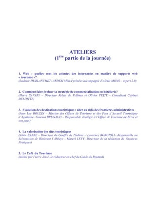 ATELIERS
                                ère
                           (1         partie de la journée)

1. Web : quelles sont les attentes des internautes en matière de supports web
« tourisme »?
(Ludovic DUBLANCHET- ARDESI Midi-Pyrénées accompagné d’Alexis MONS – expert 2.0)


2. Comment faire évoluer sa stratégie de commercialisation en hôtellerie?
(Hervé SAVARY – Directeur Relais de Vellinus et Olivier PETIT – Consultant Cabinet
DELOITTE)


3. Evolution des destinations touristiques : aller au delà des frontières administratives
(Jean Luc BOULIN – Mission des Offices de Tourisme et des Pays d’Accueil Touristique
d’Aquitaine- Vanessa BRUNAUD – Responsable stratégie à l’Office de Tourisme de Brive et
son pays)


4. La valorisation des sites touristiques
(Alain BARBE – Directeur du Gouffre de Padirac – Laurence BORGIOLI– Responsable au
Scénovision de Bénévant l’Abbaye - Marcel LEVY- Directeur de la rédaction de Vacances
Pratiques)


5. Le Café du Tourisme
(animé par Pierre Josse, le rédacteur en chef du Guide du Routard)
 