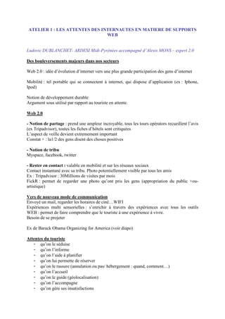 ATELIER 1 : LES ATTENTES DES INTERNAUTES EN MATIERE DE SUPPORTS
                               WEB


Ludovic DUBLANCHET- ARDESI Midi-Pyrénées accompagné d’Alexis MONS – expert 2.0

Des bouleversements majeurs dans nos secteurs

Web 2.0 : idée d’évolution d’internet vers une plus grande participation des gens d’internet

Mobilité : tel portable qui se connectent à internet, qui dispose d’application (ex : Iphone,
Ipod)

Notion de développement durable
Argument sous utilisé par rapport au touriste en attente.

Web 2.0

- Notion de partage : prend une ampleur incroyable, tous les tours opérators recueillent l’avis
(ex Tripadvisor), toutes les fiches d’hôtels sont critiquées
L’aspect de veille devient extremement important
Constat + : la1/2 des gens disent des choses positives

- Notion de tribu
Myspace, facebook, twitter

- Rester en contact : valable en mobilité et sur les réseaux sociaux
Contact instantané avec sa tribu. Photo potentiellement visible par tous les amis
Ex : Tripadvisor : 30Millions de visites par mois
FickR : permet de regarder une photo qu’ont pris les gens (appropriation du public +ou-
artistique)

Vers de nouveau mode de communication
Envoyé un mail, regarder les horaires de ciné…WIFI
Expériences multi sensorielles : s’enrichir à travers des expériences avec tous les outils
WEB : permet de faire comprendre que le touriste à une expérience à vivre.
Besoin de se projeter

Ex de Barack Obama Organizing for America (voir diapo)

Attentes du touriste
   - qu’on le séduise
   - qu’on l’informe
   - qu’on l’aide à planifier
   - qu’on lui permette de réserver
   - qu’on le rassure (annulation ou pas/ hébergement : quand, comment…)
   - qu’on l’accueil
   - qu’on le guide (géolocalisation)
   - qu’on l’accompagne
   - qu’on gère ses insatisfactions
 