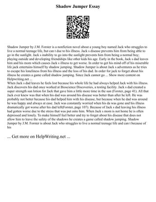 Shadow Jumper Essay
Shadow Jumper by J.M. Forster is a nonfiction novel about a young boy named Jack who struggles to
live a normal teenage life, but can t due to his illness. Jack s disease prevents him from being able to
go in the sunlight. Jack s inability to go into the sunlight prevents him from being a normal boy;
playing outside and developing friendships like other kids his age. Early in the book, Jack s dad leaves
him and his mom which causes Jack s illness to get worse. In order to get his mind off of his miserable
life jack entertains himself by shadow jumping. Shadow Jumper is about Jack s adventures as he tries
to escape his loneliness from his illness and the loss of his dad. In order for jack to forget about his
illness he creates a game called shadow jumping. Since Jack cannot go ... Show more content on
Helpwriting.net ...
When Jack s dad leaves he feels lost because his whole life he had always helped Jack with his illness.
Jack discovers his dad once worked at Bioscience Discoveries, a testing facility. Jack s dad created a
super strength sun lotion for Jack that gave him a little more time in the sun (Forster, page 41). All that
Jack ever knew was that when his dad was around his disease was better than after he left. He was
probably not better because his dad helped him with his disease, but because when he dad was around
he was happy and always at ease. Jack was constantly worried when his da was gone and his illness
dramatically got worse after his dad left(Forster, page 107). Because of Jack s dad leaving his illness
had gotten worse due to the stress that was put onto him. When Jack s mom is not home he is often
depressed and lonely. To make himself feel better and try to forget about his disease that does not
allow him to leave the safety of the shadows he creates a game called shadow jumping. Shadow
Jumper by J.M. Forster is about Jack who struggles to live a normal teenage life and can t because of
his
... Get more on HelpWriting.net ...
 