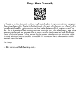 Hunger Game Censorship
In Canada, as in other democratic societies, people enjoy freedom of expression and many are against
the practice of censorship. Despite the fact that there is often quite a lot of controversy when a book is
banned or challenged for various reasons, one thing is clear that censorship is necessary, even if we
don t like it. As a matter of fact, controversy around censorship more often arises in a grey area, where
arguments can be made and are made either to support or refute banning a certain book. The Hunger
Game, a fiction by Suzanne Collins, is a case that has aroused a lot of controversy among the public.
Its movie adaptation has a (censorship) rating of PG 13, which could also be taken as an acceptable
approach toward the book.
The Hunger
... Get more on HelpWriting.net ...
 