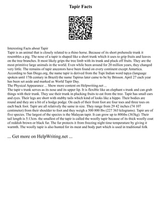 Tapir Facts
Interesting Facts about Tapir
Tapir is an animal that is closely related to a rhino horse. Because of its short prehensile trunk it
resembles a pig. The nose of a tapir is shaped like a short trunk which it uses to grip fruits and leaves
on the tree branches. It most likely grips the tree limb with its trunk and pluck off fruits. They are the
most primitive large animals in the world. Even while been around for 20 million years, they changed
very little. The remains of tapir ancestors have been found on every continent except Antartica.
According to San Diego.org, the name tapir is derived from the Tupi Indian word tapya (language
spoken until 17th century in Brazil) the name Tapirus later came to be by Brisson. April 27 each year
has been set aside and marked as World Tapir Day.
The Physical Appearance ... Show more content on Helpwriting.net ...
The tapir s trunk serves as its nose and its upper lip. It is flexible like an elephant s trunk and can grab
things with their trunk. They use their trunk in plucking fruits to eat from the tree. Tapir has small ears
and eyes. Their legs are short with stubby tails which kind of looks like a hippo. Their bodies are
round and they are a bit of a hodge podge. On each of their front foot are four toes and three toes on
each back foot. Tapir are all relatively the same in size. They range from 29 42 inches (74 107
centimeter) from their shoulder to foot and they weigh a 500 800 Ibs (227 363 kilograms). Tapir are of
five species. The largest of the species is the Malayan tapir. It can grow up to 800ibs (363kg). Their
tail length is 5:13cm. the smallest of the tapir is called the woolly tapir because of its thick woolly coat
of reddish brown or black fur. The fur protects it from freezing night time temperature by giving it
warmth. The woolly tapir is also hunted for its meat and body part which is used in traditional folk
... Get more on HelpWriting.net ...
 