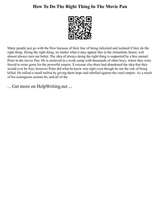 How To Do The Right Thing In The Movie Pan
Many people just go with the flow because of their fear of being ridiculed and isolated if they do the
right thing. Doing the right thing, no matter what it may appear like in the immediate future, will
almost always turn out better. The idea of always doing the right thing is supported by a boy named
Peter in the movie Pan. He is enslaved in a work camp with thousands of other boys, where they were
forced to mine gems for the powerful empire. Everyone else there had abandoned the idea that they
would ever be free; however Peter did what he knew was right even though he ran the risk of being
killed. He rallied a small militia by giving them hope and rebelled against the cruel empire. As a result
of his courageous actions he, and all of the
... Get more on HelpWriting.net ...
 