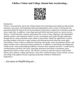 I Believe Vision And College Alumni Into Accelerating...
Introduction
I believe vision promotes and excels college alumni into accelerating career pathways that promote
autonomy, innovation, and leadership expressed independently and as a team. Fostering the next
generation builds the framework for the assumptions relied upon to support the community needs for
career ready hires. In addition, vision aligns personal beliefs and career goals as a career services,
director. I would articulate, steward, and promote this vision to foster alignment with stakeholders
students, parents, and community leaders. In turn, encouraging career goals through exploration
through desires, needs, individual values, behavior and actions. Simply the opportunity to lead in
providing students with tools to make strategic and informed decisions about the career paths.
Articulating a Vision I believe collaborative planning with faculty, career development officers, and
hiring recruiters from a shared governance perspective. In addition, to articulating, developing and
rolling out the vision and prompting feedback to measure those expected outcomes. I would start by
communicating with those who teach, requesting structured curriculum to incorporate career
opportunities relative to their courses. The effective avenues to reach the masses would include
forums, press releases, college open houses, career fairs, website presence, faculty retreats, courses
and college wide updates all areas requiring community/workforce collaboration.
Implement a
... Get more on HelpWriting.net ...
 