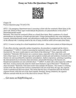 Essay on Nclex Rn Questions Chapter 58
Chapter 58
Practice Questions page 755 (652 674)
(652) 1. An emergency department nurse is assessing a client who has sustained a blunt injury to the
chest wall. Which of these signs would indicate the presence of a pneumothorax in this client? *
Diminished breath sounds
Rationale: This client has sustained a blunt or a closed chest injury. Basic symptoms of a closed
pneumothorax are shortness of breath and chest pain. A larger pneumothorax may cause tachypnea,
cyanosis, diminished breath sounds, and subcutaneous emphysema. Hyperresonance also may occur
on the affected side. A sucking sound at the site of injury would be noted with an open chest injury.
(653) 2. A nurse is caring for a client hospitalized with acute ... Show more content on Helpwriting.net
...
If side effects develop, especially cardiac irregularities, the procedure is stopped and the client is
reoxygenated. * * (659) 8. A nurse is assessing the respiratory status of a client who has suffered a
fractured rib. The nurse would expect to note which of the following? * Pain, especially with
inspiration * Rationale: Rib fractures are a common injury, especially in the older client, and result
from a blunt injury or a fall. Typical signs and symptoms include pain and tenderness localized at the
fracture site and exacerbated by inspiration and palpation, shallow respirations, splinting or guarding
the chest protectively to minimize chest movement, and possible bruising at the fracture site.
Paradoxical respirations are seen with flail chest. * * (660) 9. A client with a chest injury has suffered
flail chest. A nurse assesses the client for which most distinctive sign of flail chest? * Paradoxical
chest movement * Rationale: Flail chest results from multiple rib fractures. This results in a floating
section of the ribs. Because this section is unattached to the rest of the bony rib cage, this segment
results in paradoxical chest movement. This means that the force of inspiration pulls the fractured
segment inward, while the rest of the chest expands. Similarly, during exhalation, the segment
balloons outward while the rest of the chest moves inward. This is a
... Get more on HelpWriting.net ...
 