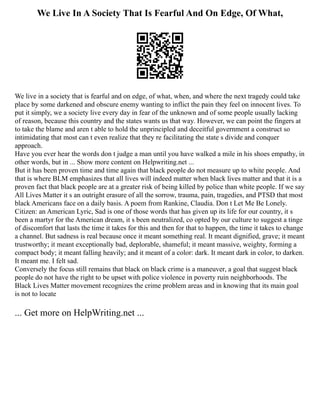 We Live In A Society That Is Fearful And On Edge, Of What,
We live in a society that is fearful and on edge, of what, when, and where the next tragedy could take
place by some darkened and obscure enemy wanting to inflict the pain they feel on innocent lives. To
put it simply, we a society live every day in fear of the unknown and of some people usually lacking
of reason, because this country and the states wants us that way. However, we can point the fingers at
to take the blame and aren t able to hold the unprincipled and deceitful government a construct so
intimidating that most can t even realize that they re facilitating the state s divide and conquer
approach.
Have you ever hear the words don t judge a man until you have walked a mile in his shoes empathy, in
other words, but in ... Show more content on Helpwriting.net ...
But it has been proven time and time again that black people do not measure up to white people. And
that is where BLM emphasizes that all lives will indeed matter when black lives matter and that it is a
proven fact that black people are at a greater risk of being killed by police than white people. If we say
All Lives Matter it s an outright erasure of all the sorrow, trauma, pain, tragedies, and PTSD that most
black Americans face on a daily basis. A poem from Rankine, Claudia. Don t Let Me Be Lonely.
Citizen: an American Lyric, Sad is one of those words that has given up its life for our country, it s
been a martyr for the American dream, it s been neutralized, co opted by our culture to suggest a tinge
of discomfort that lasts the time it takes for this and then for that to happen, the time it takes to change
a channel. But sadness is real because once it meant something real. It meant dignified, grave; it meant
trustworthy; it meant exceptionally bad, deplorable, shameful; it meant massive, weighty, forming a
compact body; it meant falling heavily; and it meant of a color: dark. It meant dark in color, to darken.
It meant me. I felt sad.
Conversely the focus still remains that black on black crime is a maneuver, a goal that suggest black
people do not have the right to be upset with police violence in poverty ruin neighborhoods. The
Black Lives Matter movement recognizes the crime problem areas and in knowing that its main goal
is not to locate
... Get more on HelpWriting.net ...
 