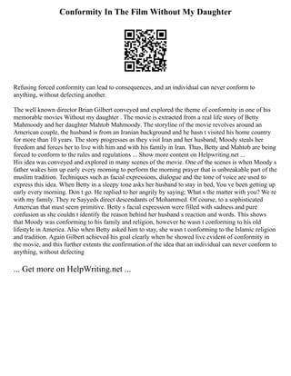 Conformity In The Film Without My Daughter
Refusing forced conformity can lead to consequences, and an individual can never conform to
anything, without defecting another.
The well known director Brian Gilbert conveyed and explored the theme of conformity in one of his
memorable movies Without my daughter . The movie is extracted from a real life story of Betty
Mahmoody and her daughter Mahtob Mahmoody. The storyline of the movie revolves around an
American couple, the husband is from an Iranian background and he hasn t visited his home country
for more than 10 years. The story progresses as they visit Iran and her husband; Moody steals her
freedom and forces her to live with him and with his family in Iran. Thus, Betty and Mahtob are being
forced to conform to the rules and regulations ... Show more content on Helpwriting.net ...
His idea was conveyed and explored in many scenes of the movie. One of the scenes is when Moody s
father wakes him up early every morning to perform the morning prayer that is unbreakable part of the
muslim tradition. Techniques such as facial expressions, dialogue and the tone of voice are used to
express this idea. When Betty in a sleepy tone asks her husband to stay in bed, You ve been getting up
early every morning. Don t go. He replied to her angrily by saying; What s the matter with you? We re
with my family. They re Sayyeds direct descendants of Mohammed. Of course, to a sophisticated
American that must seem primitive. Betty s facial expression were filled with sadness and pure
confusion as she couldn t identify the reason behind her husband s reaction and words. This shows
that Moody was conforming to his family and religion, however he wasn t conforming to his old
lifestyle in America. Also when Betty asked him to stay, she wasn t conforming to the Islamic religion
and tradition. Again Gilbert achieved his goal clearly when he showed live evident of conformity in
the movie, and this further extents the confirmation of the idea that an individual can never conform to
anything, without defecting
... Get more on HelpWriting.net ...
 
