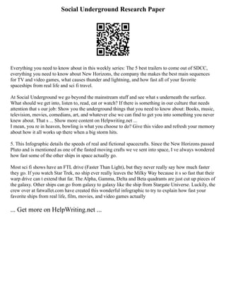 Social Underground Research Paper
Everything you need to know about in this weekly series: The 5 best trailers to come out of SDCC,
everything you need to know about New Horizons, the company the makes the best main sequences
for TV and video games, what causes thunder and lightning, and how fast all of your favorite
spaceships from real life and sci fi travel.
At Social Underground we go beyond the mainstream stuff and see what s underneath the surface.
What should we get into, listen to, read, eat or watch? If there is something in our culture that needs
attention that s our job: Show you the underground things that you need to know about: Books, music,
television, movies, comedians, art, and whatever else we can find to get you into something you never
knew about. That s ... Show more content on Helpwriting.net ...
I mean, you re in heaven, bowling is what you choose to do? Give this video and refresh your memory
about how it all works up there when a big storm hits.
5. This Infographic details the speeds of real and fictional spacecrafts. Since the New Horizons passed
Pluto and is mentioned as one of the fasted moving crafts we ve sent into space, I ve always wondered
how fast some of the other ships in space actually go.
Most sci fi shows have an FTL drive (Faster Than Light), but they never really say how much faster
they go. If you watch Star Trek, no ship ever really leaves the Milky Way because it s so fast that their
warp drive can t extend that far. The Alpha, Gamma, Delta and Beta quadrants are just cut up pieces of
the galaxy. Other ships can go from galaxy to galaxy like the ship from Stargate Universe. Luckily, the
crew over at fatwallet.com have created this wonderful infographic to try to explain how fast your
favorite ships from real life, film, movies, and video games actually
... Get more on HelpWriting.net ...
 