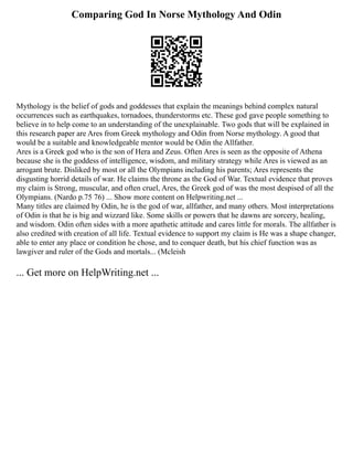 Comparing God In Norse Mythology And Odin
Mythology is the belief of gods and goddesses that explain the meanings behind complex natural
occurrences such as earthquakes, tornadoes, thunderstorms etc. These god gave people something to
believe in to help come to an understanding of the unexplainable. Two gods that will be explained in
this research paper are Ares from Greek mythology and Odin from Norse mythology. A good that
would be a suitable and knowledgeable mentor would be Odin the Allfather.
Ares is a Greek god who is the son of Hera and Zeus. Often Ares is seen as the opposite of Athena
because she is the goddess of intelligence, wisdom, and military strategy while Ares is viewed as an
arrogant brute. Disliked by most or all the Olympians including his parents; Ares represents the
disgusting horrid details of war. He claims the throne as the God of War. Textual evidence that proves
my claim is Strong, muscular, and often cruel, Ares, the Greek god of was the most despised of all the
Olympians. (Nardo p.75 76) ... Show more content on Helpwriting.net ...
Many titles are claimed by Odin, he is the god of war, allfather, and many others. Most interpretations
of Odin is that he is big and wizzard like. Some skills or powers that he dawns are sorcery, healing,
and wisdom. Odin often sides with a more apathetic attitude and cares little for morals. The allfather is
also credited with creation of all life. Textual evidence to support my claim is He was a shape changer,
able to enter any place or condition he chose, and to conquer death, but his chief function was as
lawgiver and ruler of the Gods and mortals... (Mcleish
... Get more on HelpWriting.net ...
 