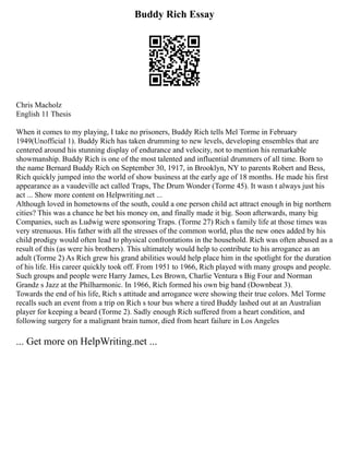 Buddy Rich Essay
Chris Macholz
English 11 Thesis
When it comes to my playing, I take no prisoners, Buddy Rich tells Mel Torme in February
1949(Unofficial 1). Buddy Rich has taken drumming to new levels, developing ensembles that are
centered around his stunning display of endurance and velocity, not to mention his remarkable
showmanship. Buddy Rich is one of the most talented and influential drummers of all time. Born to
the name Bernard Buddy Rich on September 30, 1917, in Brooklyn, NY to parents Robert and Bess,
Rich quickly jumped into the world of show business at the early age of 18 months. He made his first
appearance as a vaudeville act called Traps, The Drum Wonder (Torme 45). It wasn t always just his
act ... Show more content on Helpwriting.net ...
Although loved in hometowns of the south, could a one person child act attract enough in big northern
cities? This was a chance he bet his money on, and finally made it big. Soon afterwards, many big
Companies, such as Ludwig were sponsoring Traps. (Torme 27) Rich s family life at those times was
very strenuous. His father with all the stresses of the common world, plus the new ones added by his
child prodigy would often lead to physical confrontations in the household. Rich was often abused as a
result of this (as were his brothers). This ultimately would help to contribute to his arrogance as an
adult (Torme 2) As Rich grew his grand abilities would help place him in the spotlight for the duration
of his life. His career quickly took off. From 1951 to 1966, Rich played with many groups and people.
Such groups and people were Harry James, Les Brown, Charlie Ventura s Big Four and Norman
Grandz s Jazz at the Philharmonic. In 1966, Rich formed his own big band (Downbeat 3).
Towards the end of his life, Rich s attitude and arrogance were showing their true colors. Mel Torme
recalls such an event from a trip on Rich s tour bus where a tired Buddy lashed out at an Australian
player for keeping a beard (Torme 2). Sadly enough Rich suffered from a heart condition, and
following surgery for a malignant brain tumor, died from heart failure in Los Angeles
... Get more on HelpWriting.net ...
 