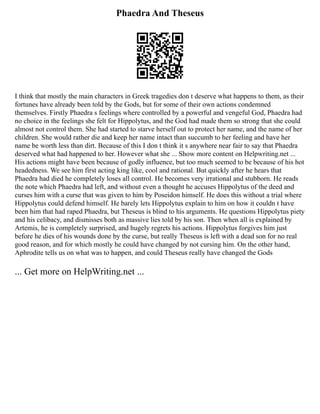 Phaedra And Theseus
I think that mostly the main characters in Greek tragedies don t deserve what happens to them, as their
fortunes have already been told by the Gods, but for some of their own actions condemned
themselves. Firstly Phaedra s feelings where controlled by a powerful and vengeful God, Phaedra had
no choice in the feelings she felt for Hippolytus, and the God had made them so strong that she could
almost not control them. She had started to starve herself out to protect her name, and the name of her
children. She would rather die and keep her name intact than succumb to her feeling and have her
name be worth less than dirt. Because of this I don t think it s anywhere near fair to say that Phaedra
deserved what had happened to her. However what she ... Show more content on Helpwriting.net ...
His actions might have been because of godly influence, but too much seemed to be because of his hot
headedness. We see him first acting king like, cool and rational. But quickly after he hears that
Phaedra had died he completely loses all control. He becomes very irrational and stubborn. He reads
the note which Phaedra had left, and without even a thought he accuses Hippolytus of the deed and
curses him with a curse that was given to him by Poseidon himself. He does this without a trial where
Hippolytus could defend himself. He barely lets Hippolytus explain to him on how it couldn t have
been him that had raped Phaedra, but Theseus is blind to his arguments. He questions Hippolytus piety
and his celibacy, and dismisses both as massive lies told by his son. Then when all is explained by
Artemis, he is completely surprised, and hugely regrets his actions. Hippolytus forgives him just
before he dies of his wounds done by the curse, but really Theseus is left with a dead son for no real
good reason, and for which mostly he could have changed by not cursing him. On the other hand,
Aphrodite tells us on what was to happen, and could Theseus really have changed the Gods
... Get more on HelpWriting.net ...
 
