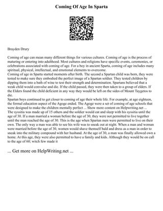 Coming Of Age In Sparta
Brayden Drury
Coming of age can mean many different things for various cultures. Coming of age is the process of
maturing or entering into adulthood. Most cultures and religions have specific events, ceremonies, or
celebrations associated with coming of age. For a boy in ancient Sparta, coming of age includes many
spiritual, physical, intellectual, and emotional elements to overcome.
Coming of age in Sparta started moments after birth. The second a Spartan child was born, they were
tested to make sure they embodied the perfect image of a Spartan soldier. They tested children by
dipping them into a bath of wine to test their strength and determination. Spartans believed that a
weak child would convulse and die. If the child passed, they were then taken to a group of elders. If
the Elders found the child deficient in any way they would be left on the sides of Mount Taygetos to
die.
Spartan boys continued to get closer to coming of age their whole life. For example, at age eighteen,
the formal education aspect of the Agoge ended. The Agoge were a set of coming of age schools that
were designed to make the children mentally perfect ... Show more content on Helpwriting.net ...
The syssitia was made up of 15 others and the soldier would eat and sleep with his syssitia until the
age of 30. If a man married a woman before the age of 30, they were not permitted to live together
until the man reached the age of 30. This is the age when Spartan men were permitted to live on their
own. The only way a man was able to see his wife was to sneak out at night. When a man and woman
were married before the age of 30, women would shave themself bald and dress as a man in order to
sneak into the military compound with her husband. At the age of 30, a man was finally allowed own a
home. At this age, they were also permitted to have a family and kids. Although they would be on call
to the age of 60; witch few made it
... Get more on HelpWriting.net ...
 
