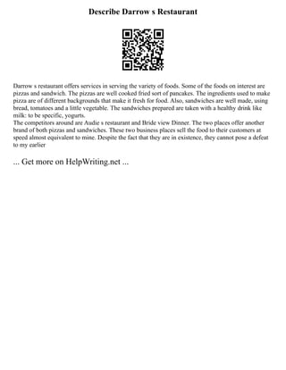Describe Darrow s Restaurant
Darrow s restaurant offers services in serving the variety of foods. Some of the foods on interest are
pizzas and sandwich. The pizzas are well cooked fried sort of pancakes. The ingredients used to make
pizza are of different backgrounds that make it fresh for food. Also, sandwiches are well made, using
bread, tomatoes and a little vegetable. The sandwiches prepared are taken with a healthy drink like
milk: to be specific, yogurts.
The competitors around are Audie s restaurant and Bride view Dinner. The two places offer another
brand of both pizzas and sandwiches. These two business places sell the food to their customers at
speed almost equivalent to mine. Despite the fact that they are in existence, they cannot pose a defeat
to my earlier
... Get more on HelpWriting.net ...
 