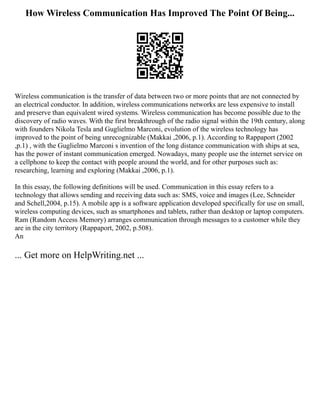 How Wireless Communication Has Improved The Point Of Being...
Wireless communication is the transfer of data between two or more points that are not connected by
an electrical conductor. In addition, wireless communications networks are less expensive to install
and preserve than equivalent wired systems. Wireless communication has become possible due to the
discovery of radio waves. With the first breakthrough of the radio signal within the 19th century, along
with founders Nikola Tesla and Guglielmo Marconi, evolution of the wireless technology has
improved to the point of being unrecognizable (Makkai ,2006, p.1). According to Rappaport (2002
,p.1) , with the Guglielmo Marconi s invention of the long distance communication with ships at sea,
has the power of instant communication emerged. Nowadays, many people use the internet service on
a cellphone to keep the contact with people around the world, and for other purposes such as:
researching, learning and exploring (Makkai ,2006, p.1).
In this essay, the following definitions will be used. Communication in this essay refers to a
technology that allows sending and receiving data such as: SMS, voice and images (Lee, Schneider
and Schell,2004, p.15). A mobile app is a software application developed specifically for use on small,
wireless computing devices, such as smartphones and tablets, rather than desktop or laptop computers.
Ram (Random Access Memory) arranges communication through messages to a customer while they
are in the city territory (Rappaport, 2002, p.508).
An
... Get more on HelpWriting.net ...
 