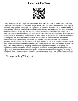 Immigrants Pay Taxes
Thesis: False Beliefs That Illegal Immigrants Don t Pay Taxes Are Used to Justify Their Oppression.
Current sociodemographics of the group, major trends. Your introduction must include these required
elements: the purpose of your paper, the importance of the topic, the definitions of your key terms, an
organizational statement, and a clearly defined thesis statement. The purpose of this essay is to point
out that immigrants are a group that are discriminated against and that many of the allegations, in
particular the allegation that immigrants avoid paying taxes, are false and misleading. The importance
of this topic is to point out the erroneousness of these claims so that people will recognize the merits
of immigrants that include honesty, diligence, and assistance to our economy and desist from
scapegoating them. Stereotyping immigrants and unjustly accusing them only consequents in
spreading lies and myths that can be harmful to our economy (as well as to the individuals involved)
since we preclude ourselves form benefitting form their skills and we react in a distorted manner. The
essay starts off by introducing the group, before reviewing historical attitude to the group, the
unjustness of American attitude towards immigrants, correction of the myth that immigrants avoid
paying taxes, and demonstration that immigrants are a resilient and hardworking group. Not only do
immigrants even illegal immigrants pay their taxes (even though being ITIN holders they can escape
... Get more on HelpWriting.net ...
 