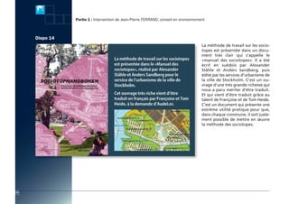 actes:Mise en page 1 10/11/2009 15:47 Page 20




                                                Partie 1 : Intervention de Jean-Pierre FerrAnD, conseil en environnement



                         Diapo 14
                                                                                                                      La méthode de travail sur les socio-
                            Diapo 13                                                                                  topes est présentée dans un docu-
                                                                                                                      ment très clair qui s’appelle le
                                                                                                                      «manuel des sociotopes». Il a été
                                                                                                                      écrit en suédois par Alexander
                                                                                                                      Ståhle et Anders Sandberg, puis
                                                                                                                      édité par les services d’urbanisme de
                                                                                                                      la ville de Stockholm. C’est un ou-
                                                                                                                      vrage d’une très grande richesse qui
                                                                                                                      nous a paru mériter d’être traduit.
                                                                                                                      Et qui vient d’être traduit grâce au
                                                                                                                      talent de Françoise et de Tom Heide.
                                                                                                                      C’est un document qui présente une
                                                                                                                      extrême utilité pratique pour que,
                                                                                                                      dans chaque commune, il soit juste-
                                                                                                                      ment possible de mettre en œuvre
                                                                                                                      la méthode des sociotopes.




          18
 