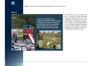 actes:Mise en page 1 10/11/2009 16:10 Page 14




                                                Partie 1 : Intervention de Jean-Pierre Ferrand, conseil en environnement



                         Diapo 8
                                                                                                                     Et enfin, en ce qui concerne non
                                                                                                                     pas la Suède de façon générale
                                                                                                                     mais plus précisément le cas de
                                                                                                                     Stockholm, c’est un territoire sur le-
                                                                                                                     quel depuis longtemps, grâce au
                                                                                                                     travail mené par Alexander Ståhle
                                                                                                                     et son collègue Anders Sandberg,
                                                                                                                     les services de l’urbanisme ont dé-
                                                                                                                     veloppé une approche multifonc-
                                                                                                                     tionnelle de la structure verte.




          12
 