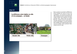 Partie 2 : Conférence d’Alexander STAHLE, architecte-paysagiste, Spacescape



     Diapo 16
                                                                                     Donc qu'est-ce qui fait la différence
                                                                                     entre habiter en ville et vivre à la
                                                                                     campagne  ? Et quand je parle de
                                                                                     ville, je parle de tout environnement
                                                                                     urbain dense, de la petite à la plus
                                                                                     grande ville, même dans les petits
                                                                                     bourgs, comme vous en avez beau-
                                                                                     coup en Bretagne. Ce sont presque
                                                                                     des modèles de la planification pour
                                                                                     nous en Suède. C’est vraiment inté-
                                                                                     ressant de voir cela.




34
 