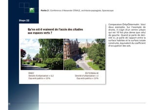 Partie 2 : Conférence d’Alexander STAHLE, architecte-paysagiste, Spacescape



     Diapo 22
                                                                                     Comparaison Örby/Östermalm : Voici
                                                                                     deux exemples. Sur l’exemple de
                                                                                     droite, il s’agit d’un centre urbain
                                                                                     qui est 10 fois plus dense que celui
                                                                                     de gauche. Quand je parle de den-
                                                                                     sité ici, je parle de rapport entre la
                                                                                     surface habitée et la surface totale
                                                                                     construite, équivalent du coefficient
                                                                                     d’occupation des sols.




40
 