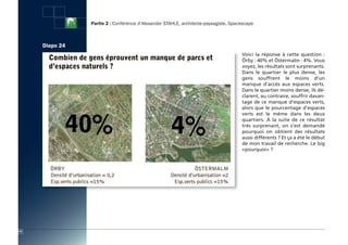 Partie 2 : Conférence d’Alexander STAHLE, architecte-paysagiste, Spacescape



     Diapo 24
                                                                                     Voici la réponse à cette question  :
                                                                                     Örby : 40% et Östermalm : 4%. Vous
                                                                                     voyez, les résultats sont surprenants.
                                                                                     Dans le quartier le plus dense, les
                                                                                     gens souffrent le moins d’un
                                                                                     manque d’accès aux espaces verts.
                                                                                     Dans le quartier moins dense, ils dé-
                                                                                     clarent, au contraire, souffrir davan-
                                                                                     tage de ce manque d'espaces verts,
                                                                                     alors que le pourcentage d’espaces
                                                                                     verts est le même dans les deux
                                                                                     quartiers. à la suite de ce résultat
                                                                                     très surprenant, on s’est demandé
                                                                                     pourquoi on obtient des résultats
                                                                                     aussi différents ? Et ça a été le début
                                                                                     de mon travail de recherche. Le big
                                                                                     «pourquoi» ?




42
 