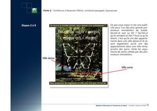 Partie 2 : Conférence d’Alexander STAHLE, architecte-paysagiste, Spacescape




Diapos 2 à 5                                                                               Ce que vous voyez ici est une publi-
                                                                                           cité pour l’un des plus grands pro-
                                                                                           moteurs immobiliers de Suède.
                                                                                           Qu’est-ce que ça dit  ? Qu’est-ce
                                                                                           qu’ils vendent en fait ? Tout ce qu’ils
                                                                                           disent, c’est qu’ils ont des apparte-
                                                                                           ments dans une ville dense et ils di-
                                                                                           sent également qu’ils ont des
                                                                                           appartements dans une ville verte,
                                                                                           proche des parcs. Voilà les argu-
                                                                                           ments de vente utilisés par des pro-
                                                                                           moteurs immobiliers.
               Ville dense


                                                                                                            Ville verte




                                                                                                                                                      25
                                                                    «Réussir la Ville dense en l’ouvrant sur la nature» - Les Actes - Décembre 2009
 