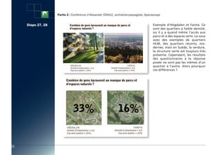 Partie 2 : Conférence d’Alexander STAHLE, architecte-paysagiste, Spacescape


     Diapo 27, 28                                                                        Exemple d’Högdalen et Farsta. Ce
                                                                                         sont des quartiers à faible densité,
                                                                                         où il y a quand même l’accès aux
                                                                                         parcs et à des espaces verts. Là vous
                                                                                         avez des exemples de quartiers
                                                                                         HLM, des quartiers récents, mo-
                                                                                         dernes, mais en Suède, la verdure,
                                                                                         la structure verte est toujours très
                                                                                         présente. Cependant, les résultats
                                                                                         des questionnaires à la réponse
                                                                                         posée ne sont pas les mêmes d’un
                                                                                         quartier à l’autre. Alors pourquoi
                                                                                         ces différences ?




44
 
