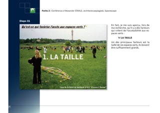 Partie 2 : Conférence d’Alexander STAHLE, architecte-paysagiste, Spacescape



     Diapo 31
                                                                                     En fait, je me suis aperçu, lors de
                                                                                     ma recherche, qu’il y a des facteurs
                                                                                     qui créent de l’accessibilité aux es-
                                                                                     paces verts :
                                                                                              1/ LA tAiLLe
                                                                                     Un des principaux facteurs est la
                                                                                     taille de ces espaces verts, ils doivent
                                                                                     être suffisamment grands.




46
 