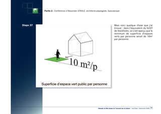 Partie 2 : Conférence d’Alexander STAHLE, architecte-paysagiste, Spacescape




Diapo 37                                                                                Mais voici quelque chose que j’ai
                                                                                        trouvé : dans l’équivalent du SCOT
                                                                                        de Stockholm, on s’est aperçu que le
                                                                                        minimum de superficie d’espaces
                                                                                        verts par personne serait de 10m2
                                                                                        par personne.




                                                                                                                                                  51
                                                                «Réussir la Ville dense en l’ouvrant sur la nature» - Les Actes - Décembre 2009
 