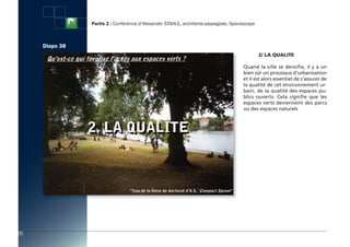 Partie 2 : Conférence d’Alexander STAHLE, architecte-paysagiste, Spacescape



     Diapo 38
                                                                                              2/ LA QUALite

                                                                                     Quand la ville se densifie, il y a un
                                                                                     bien sûr un processus d’urbanisation
                                                                                     et il est alors essentiel de s’assurer de
                                                                                     la qualité de cet environnement ur-
                                                                                     bain, de la qualité des espaces pu-
                                                                                     blics ouverts. Cela signifie que les
                                                                                     espaces verts deviennent des parcs
                                                                                     ou des espaces naturels




52
 