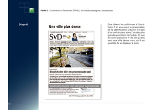 Partie 2 : Conférence d’Alexander STAHLE, architecte-paysagiste, Spacescape




     Diapo 6                                                                        Que disent les politiques à Stock-
                                                                                    holm ? Ici vous avez la responsable
                                                                                    de la planification urbaine. Il s’agit
                                                                                    d’un article paru dans l’un des plus
                                                                                    grands quotidiens de Suède. Et que
                                                                                    dit cette personne ? Elle dit qu’elle
                                                                                    veut une ville dense, sûre, où il est
                                                                                    possible de se déplacer à pied.




26
 