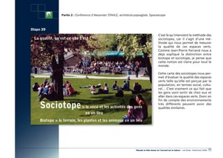 Partie 2 : Conférence d’Alexander STAHLE, architecte-paysagiste, Spacescape



Diapo 39
                                                                                        C’est là qu’intervient la méthode des
                                                                                        sociotopes, car il s’agit d’une mé-
                                                                                        thode qui nous permet de mesurer
                                                                                        la qualité de ces espaces verts.
                                                                                        Comme Jean-Pierre Ferrand nous a
                                                                                        déjà expliqué la distinction entre
                                                                                        biotope et sociotope, je pense que
                                                                                        cette notion est claire pour tout le
                                                                                        monde.

                                                                                        Cette carte des sociotopes nous per-
                                                                                        met d’évaluer la qualité des espaces
                                                                                        verts telle qu’elle est perçue par la
                                                                                        population, en termes social, cultu-
                                                                                        rel… C’est vraiment ce qui fait que
                                                                                        les gens vont sortir de chez eux et
                                                                                        aller dans ces espaces verts. Donc en
                                                                                        fin de compte des environnements
                                                                                        très différents peuvent avoir des
                                                                                        qualités similaires.




                                                                                                                                                  53
                                                                «Réussir la Ville dense en l’ouvrant sur la nature» - Les Actes - Décembre 2009
 