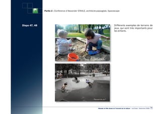 Partie 2 : Conférence d’Alexander STAHLE, architecte-paysagiste, Spacescape




Diapo 47, 48                                                                                Différents exemples de terrains de
                                                                                            jeux, qui sont très importants pour
                                                                                            les enfants.




                                                                                                                                                      57
                                                                    «Réussir la Ville dense en l’ouvrant sur la nature» - Les Actes - Décembre 2009
 