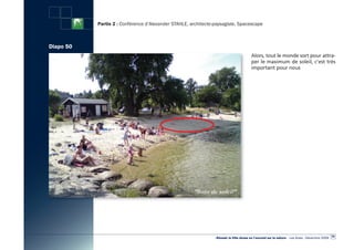 Partie 2 : Conférence d’Alexander STAHLE, architecte-paysagiste, Spacescape



Diapo 50
                                                                                        Alors, tout le monde sort pour attra-
                                                                                        per le maximum de soleil, c’est très
                                                                                        important pour nous




                                                                                                                                                  59
                                                                «Réussir la Ville dense en l’ouvrant sur la nature» - Les Actes - Décembre 2009
 